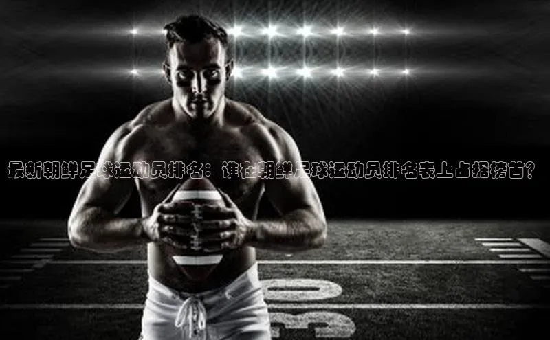 BB·贝博狼堡观星盘最新朝鲜足球运动员排名：谁在朝鲜足球运动员排名表上占据榜首？