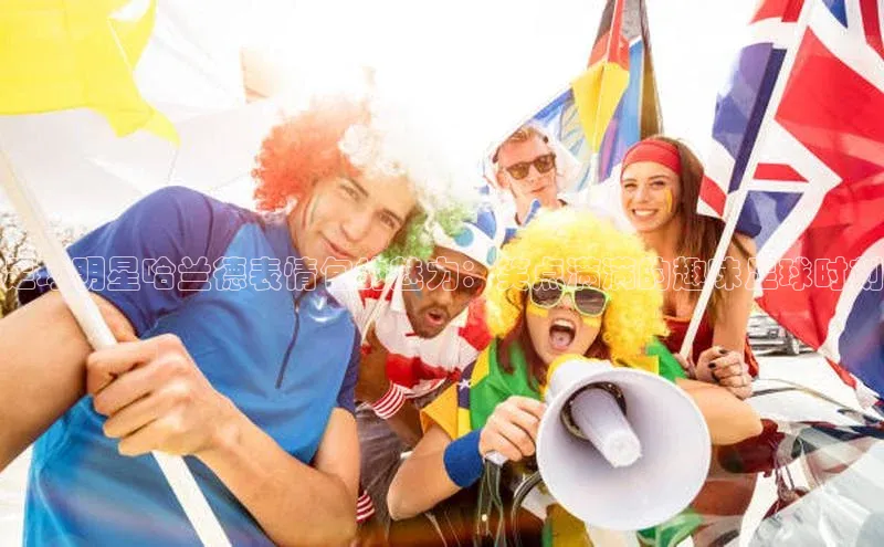 贝博艾佛森代言百家号足球明星哈兰德表情包的魅力：笑点满满的趣味足球时刻